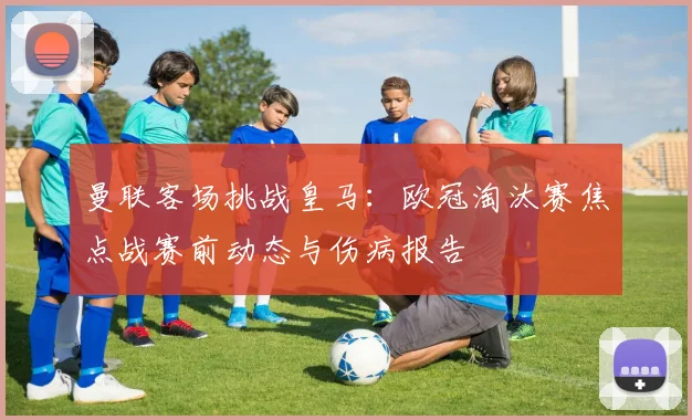 曼联客场挑战皇马：欧冠淘汰赛焦点战赛前动态与伤病报告