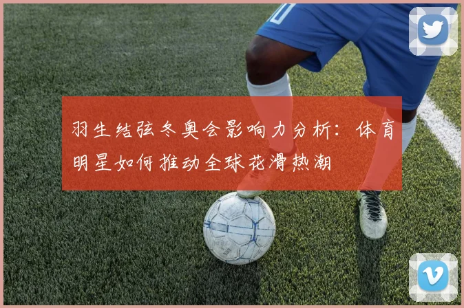 羽生结弦冬奥会影响力分析：体育明星如何推动全球花滑热潮