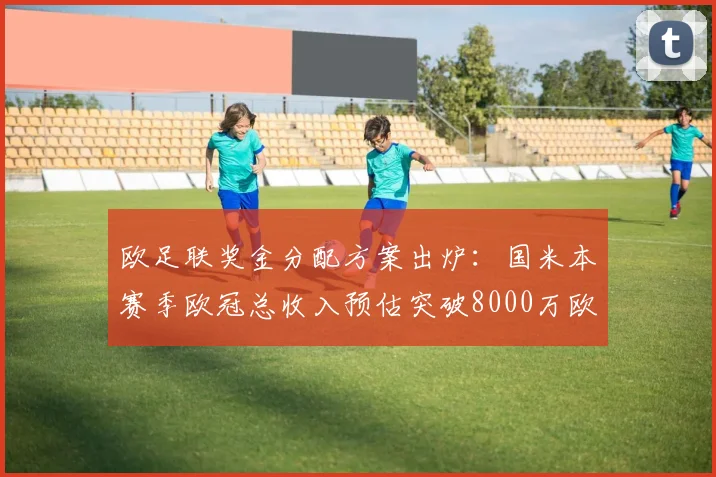 欧足联奖金分配方案出炉：国米本赛季欧冠总收入预估突破8000万欧元？