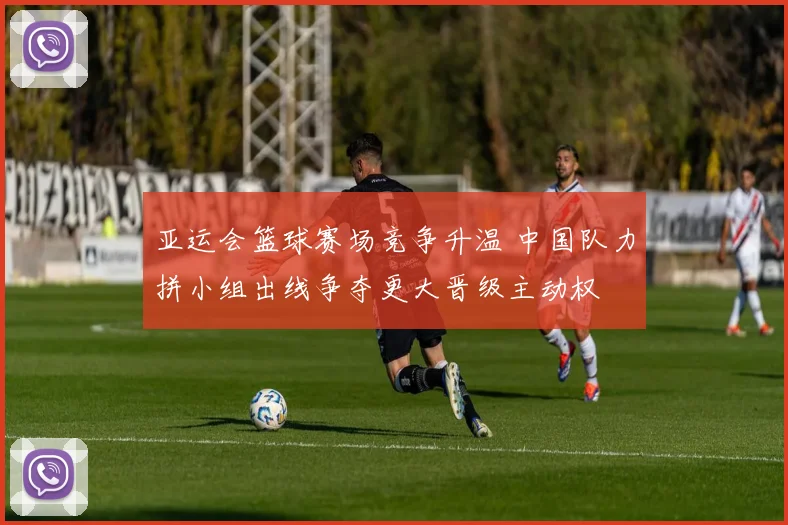 亚运会篮球赛场竞争升温 中国队力拼小组出线争夺更大晋级主动权