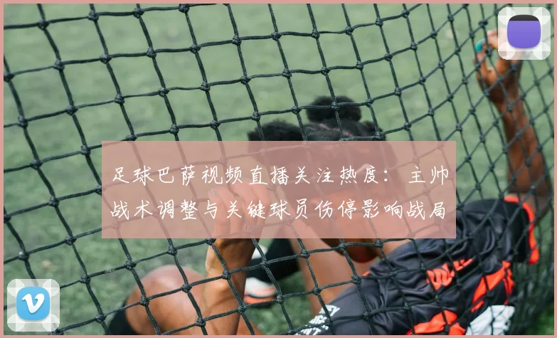 足球巴萨视频直播关注热度：主帅战术调整与关键球员伤停影响战局