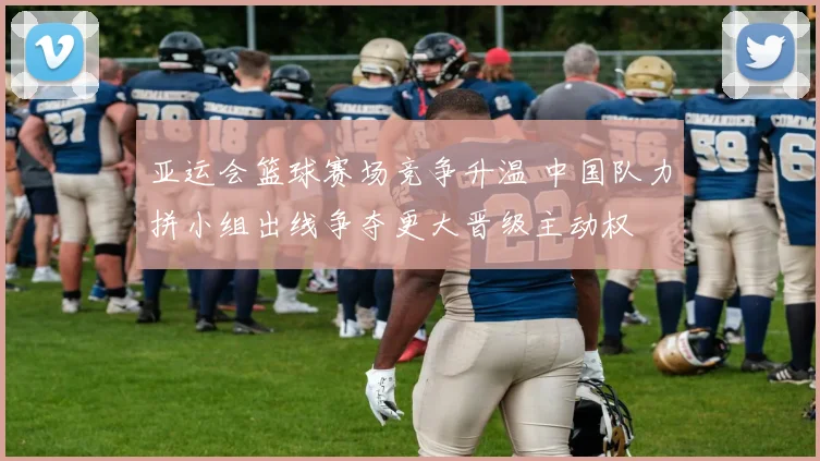 亚运会篮球赛场竞争升温 中国队力拼小组出线争夺更大晋级主动权