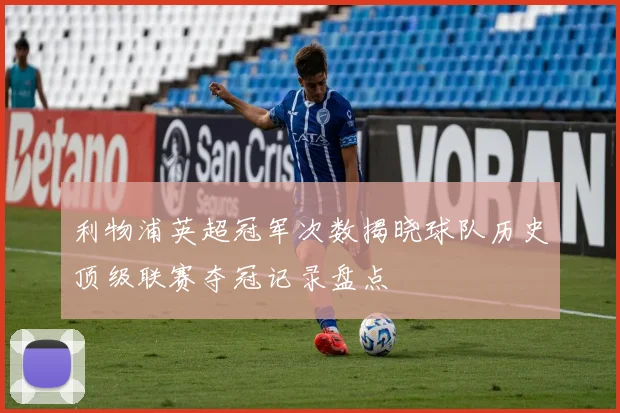 利物浦英超冠军次数揭晓球队历史顶级联赛夺冠记录盘点