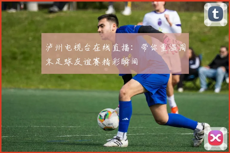 泸州电视台在线直播：带你重温周末足球友谊赛精彩瞬间