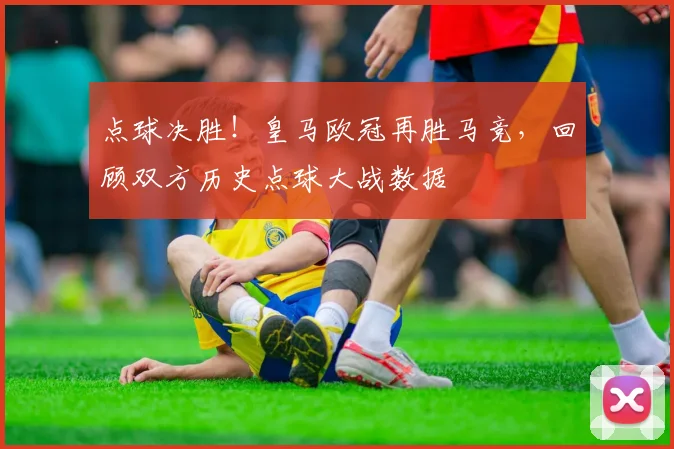 点球决胜！皇马欧冠再胜马竞，回顾双方历史点球大战数据