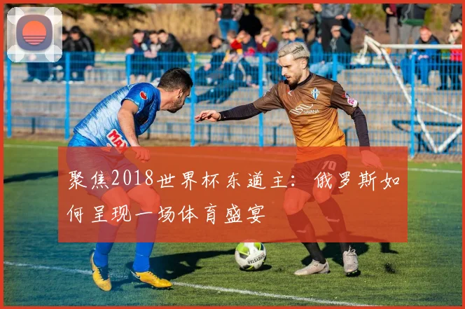 聚焦2018世界杯东道主:俄罗斯如何呈现一场体育盛宴