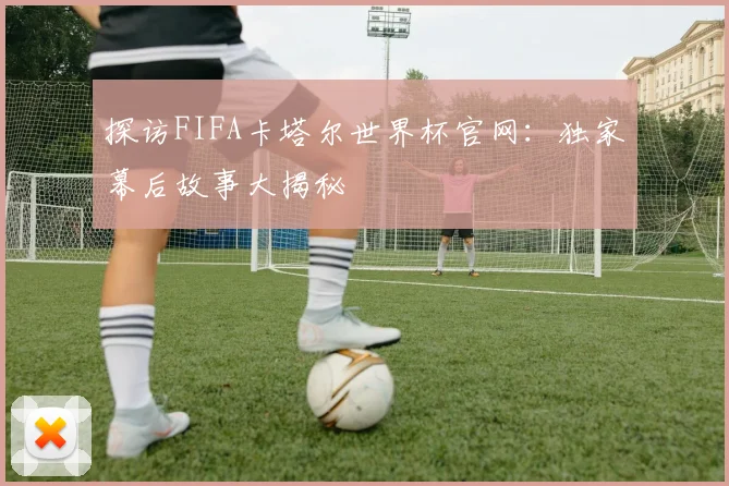 探访FIFA卡塔尔世界杯官网：独家幕后故事大揭秘