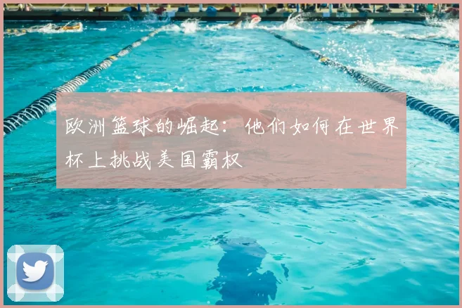 欧洲篮球的崛起：他们如何在世界杯上挑战美国霸权
