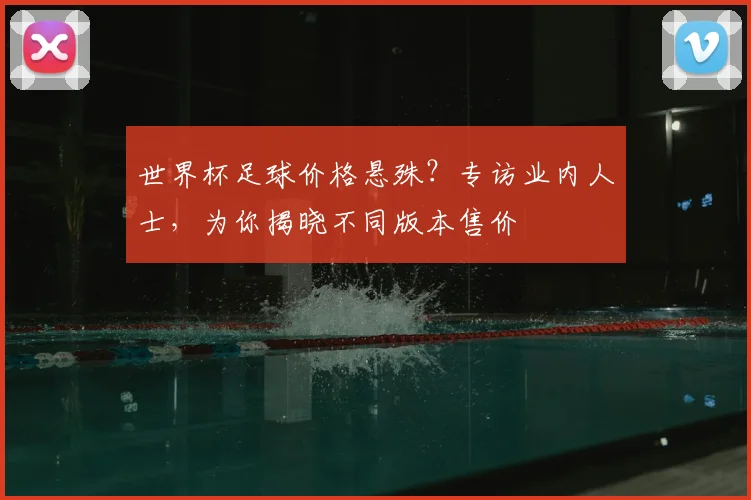 世界杯足球价格悬殊？专访业内人士，为你揭晓不同版本售价