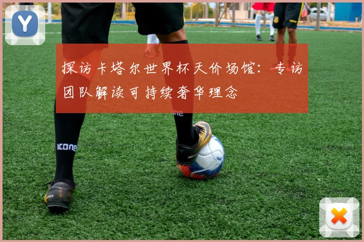 探访卡塔尔世界杯天价场馆：专访团队解读可持续奢华理念