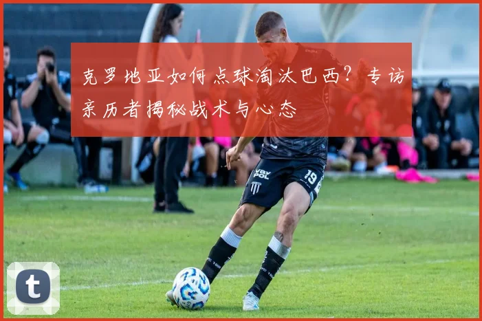 克罗地亚如何点球淘汰巴西？专访亲历者揭秘战术与心态
