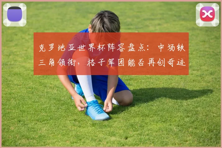 克罗地亚世界杯阵容盘点：中场铁三角领衔，格子军团能否再创奇迹？