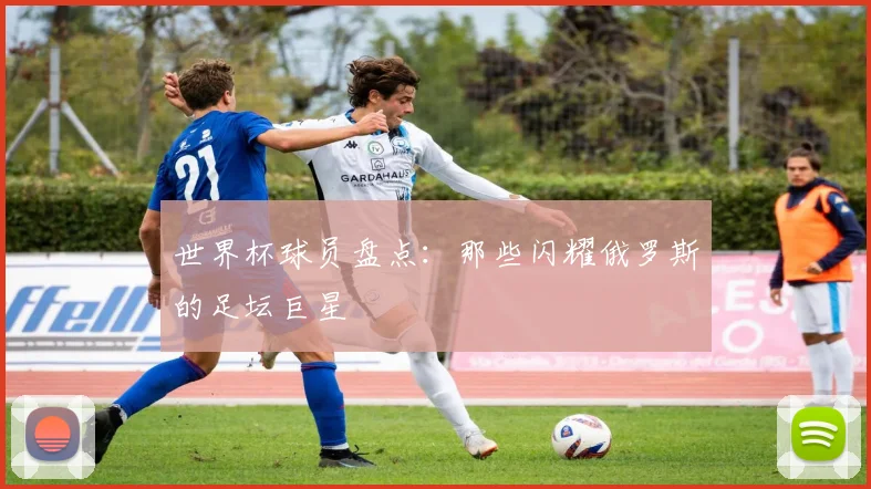 世界杯球员盘点：那些闪耀俄罗斯的足坛巨星
