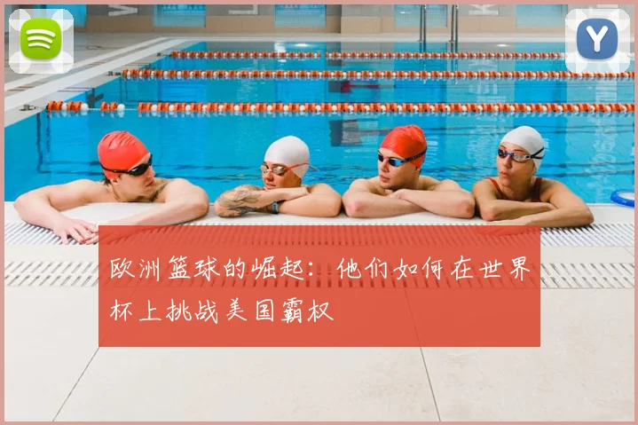 欧洲篮球的崛起:他们如何在世界杯上挑战美国霸权