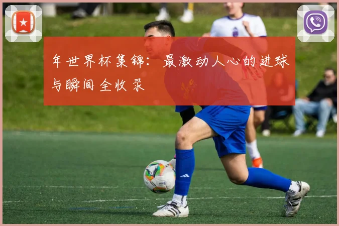 年世界杯集锦:最激动人心的进球与瞬间全收录