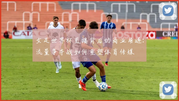 女足世界杯直播背后的商业角逐：流量争夺战如何重塑体育传媒